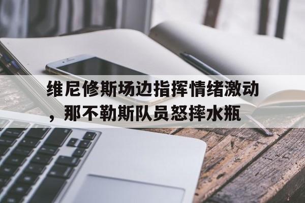 维尼修斯场边指挥情绪激动，那不勒斯队员怒摔水瓶
